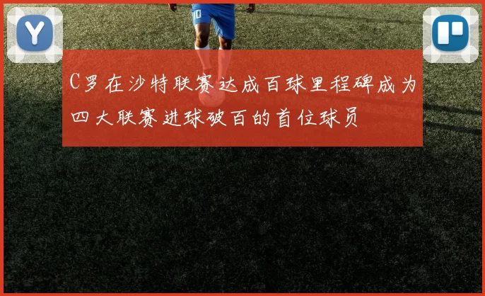 C罗在沙特联赛达成百球里程碑成为四大联赛进球破百的首位球员