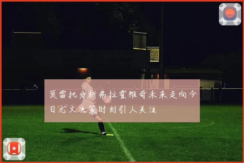 莫雷托分析弗拉霍维奇未来走向今日尤文决策时刻引人关注