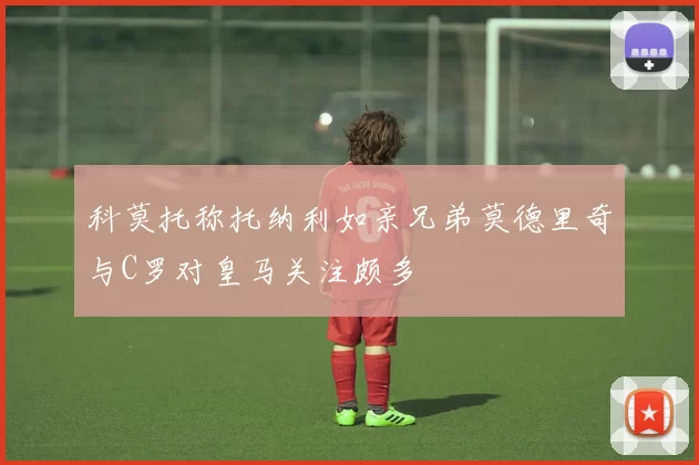 科莫托称托纳利如亲兄弟莫德里奇与C罗对皇马关注颇多