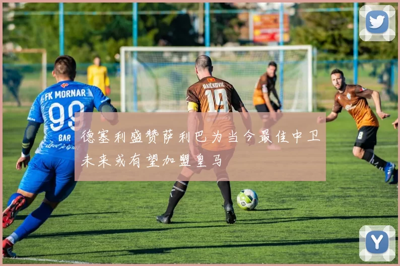 德塞利盛赞萨利巴为当今最佳中卫未来或有望加盟皇马