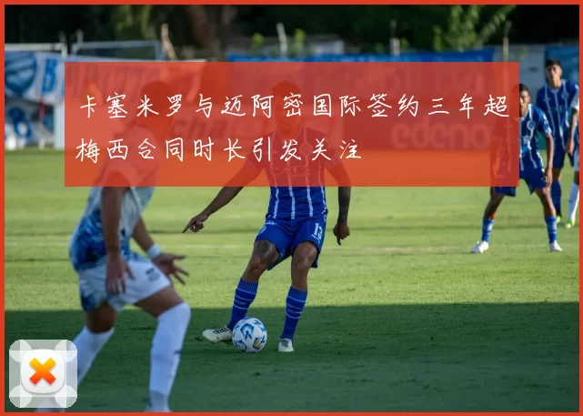卡塞米罗与迈阿密国际签约三年超梅西合同时长引发关注