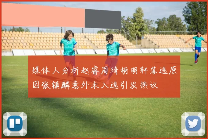媒体人分析赵睿周琦胡明轩落选原因张镇麟意外未入选引发热议