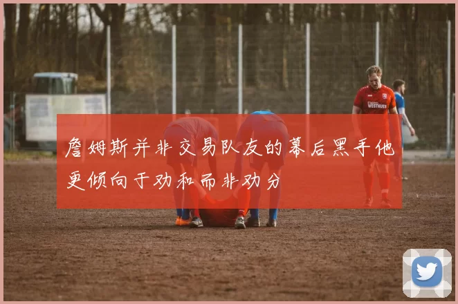詹姆斯并非交易队友的幕后黑手他更倾向于劝和而非劝分