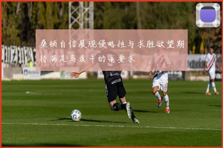 桑顿自信展现侵略性与求胜欲望期待满足乌度卡的高要求