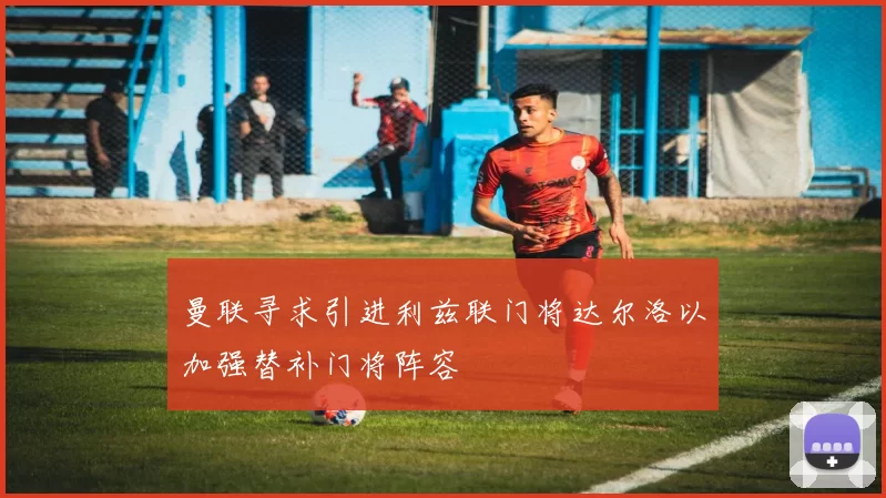 曼联寻求引进利兹联门将达尔洛以加强替补门将阵容