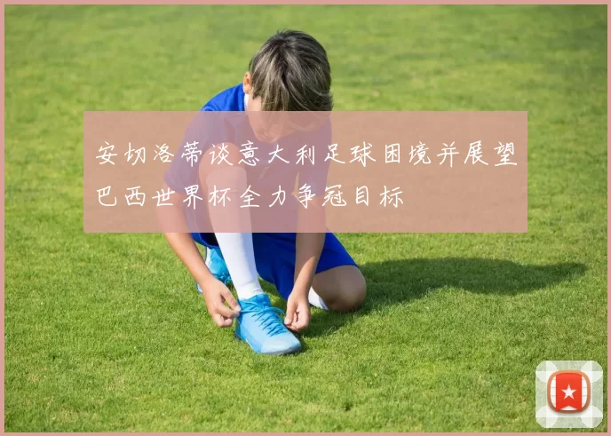 安切洛蒂谈意大利足球困境并展望巴西世界杯全力争冠目标