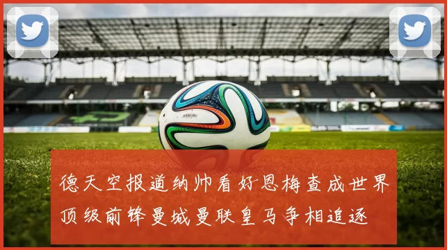 德天空报道纳帅看好恩梅查成世界顶级前锋曼城曼联皇马争相追逐