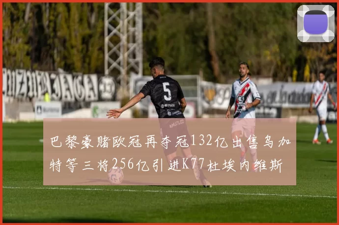 巴黎豪赌欧冠再夺冠132亿出售乌加特等三将256亿引进K77杜埃内维斯等五名新援