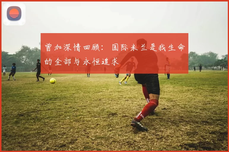 曾加深情回顾：国际米兰是我生命的全部与永恒追求