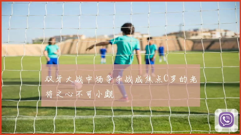 双牙大战中场争夺战成焦点C罗的老将之心不可小觑