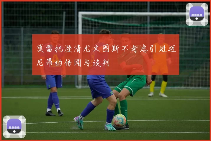 莫雷托澄清尤文图斯不考虑引进迈尼昂的传闻与谈判