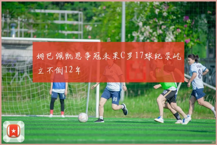姆巴佩凯恩争冠未果C罗17球纪录屹立不倒12年