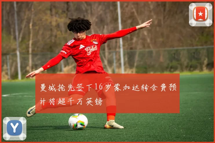 曼城抢先签下16岁蒙加达转会费预计将超千万英镑