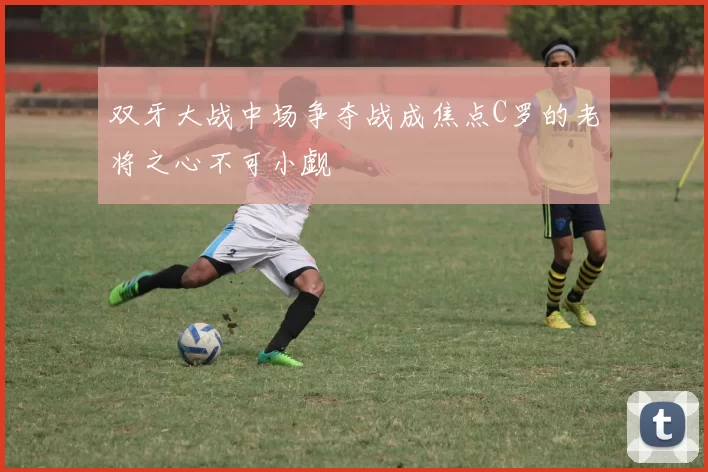 双牙大战中场争夺战成焦点C罗的老将之心不可小觑