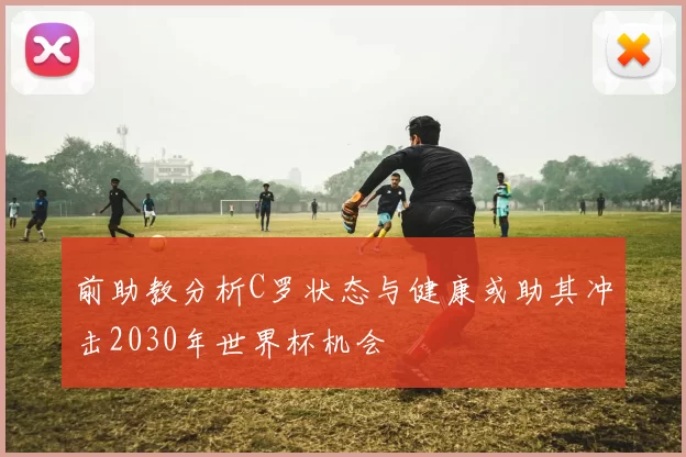 前助教分析C罗状态与健康或助其冲击2030年世界杯机会
