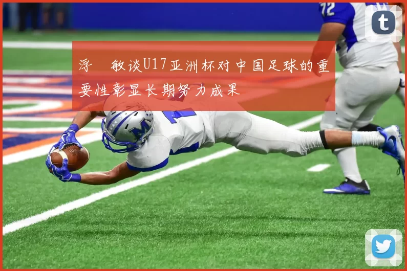 浮嶋敏谈U17亚洲杯对中国足球的重要性彰显长期努力成果