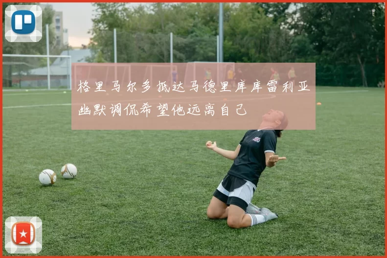 格里马尔多抵达马德里库库雷利亚幽默调侃希望他远离自己
