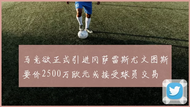 马竞欲正式引进冈萨雷斯尤文图斯要价2500万欧元或接受球员交易