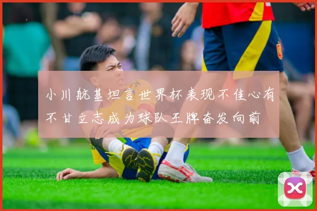 小川航基坦言世界杯表现不佳心有不甘立志成为球队王牌奋发向前