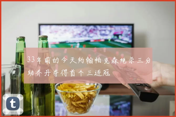 33年前的今天约翰帕克森绝杀三分助乔丹夺得首个三连冠